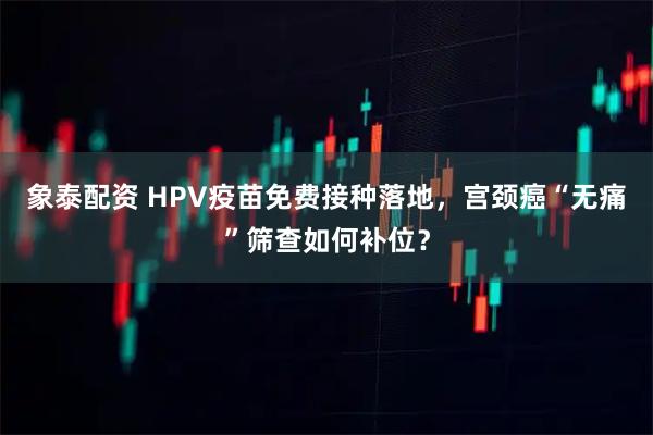 象泰配资 HPV疫苗免费接种落地，宫颈癌“无痛”筛查如何补位？