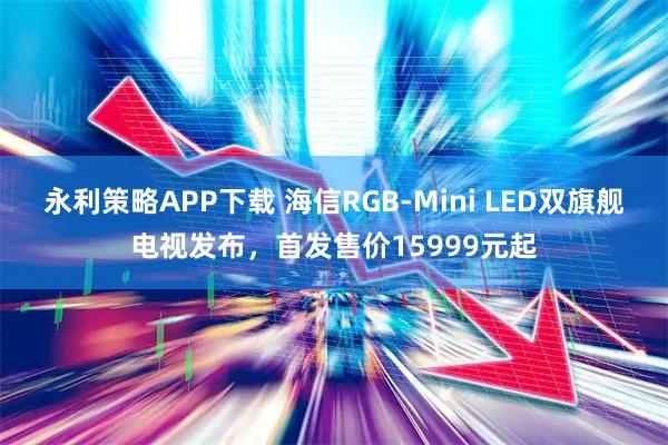 永利策略APP下载 海信RGB-Mini LED双旗舰电视发布，首发售价15999元起