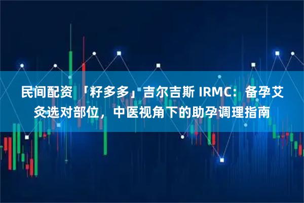 民间配资 「籽多多」吉尔吉斯 IRMC：备孕艾灸选对部位，中医视角下的助孕调理指南