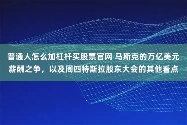 普通人怎么加杠杆买股票官网 马斯克的万亿美元薪酬之争，以及周四特斯拉股东大会的其他看点