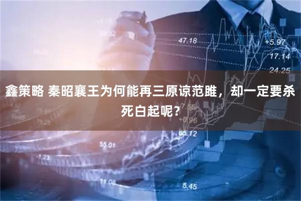 鑫策略 秦昭襄王为何能再三原谅范雎,却一定要杀死白起呢?