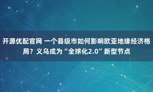 开源优配官网 一个县级市如何影响欧亚地缘经济格局？义乌成为“全球化2.0”新型节点