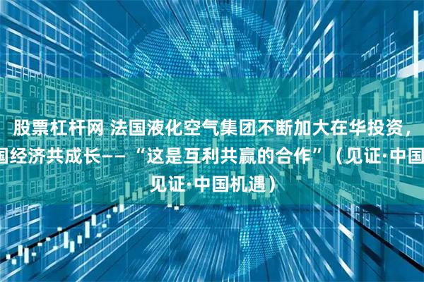 股票杠杆网 法国液化空气集团不断加大在华投资，与中国经济共成长—— “这是互利共赢的合作”（见证·中国机遇）
