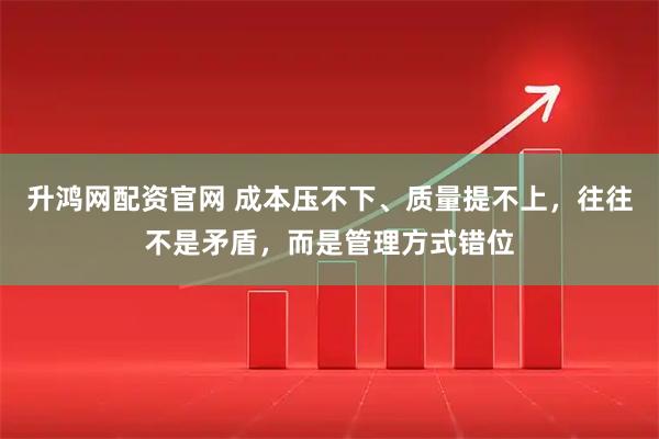 升鸿网配资官网 成本压不下、质量提不上，往往不是矛盾，而是管理方式错位