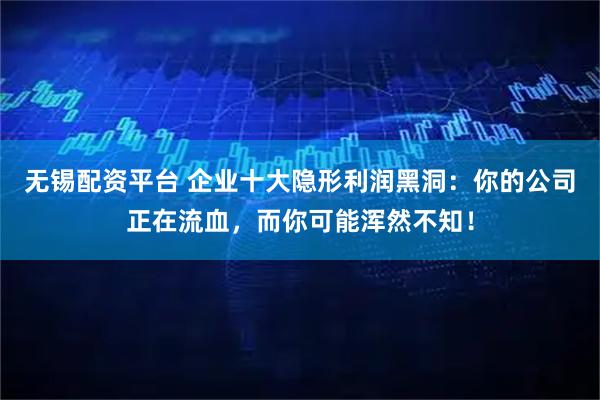 无锡配资平台 企业十大隐形利润黑洞：你的公司正在流血，而你可能浑然不知！