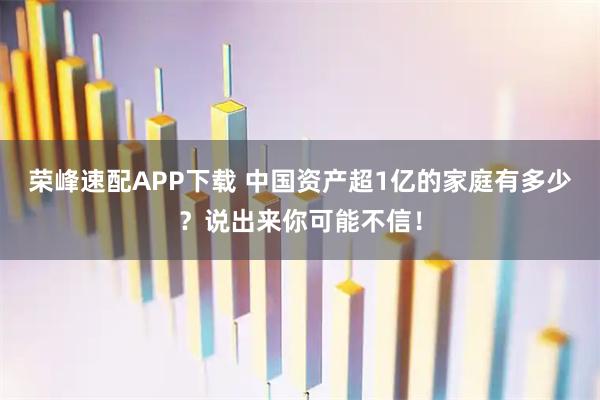 荣峰速配APP下载 中国资产超1亿的家庭有多少？说出来你可能不信！