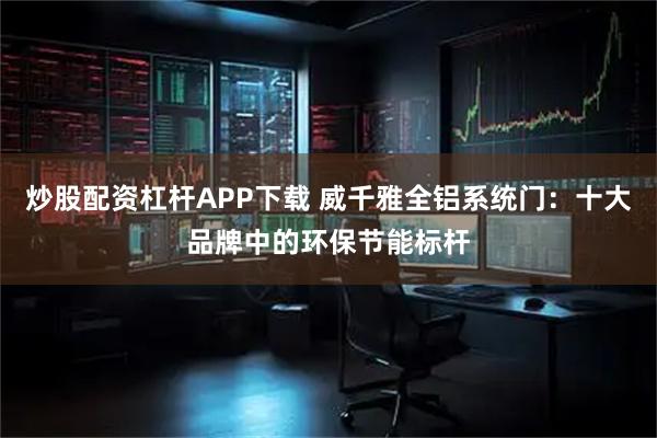 炒股配资杠杆APP下载 威千雅全铝系统门：十大品牌中的环保节能标杆