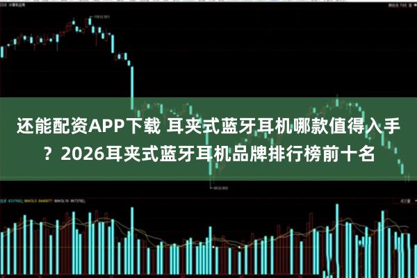 还能配资APP下载 耳夹式蓝牙耳机哪款值得入手？2026耳夹式蓝牙耳机品牌排行榜前十名