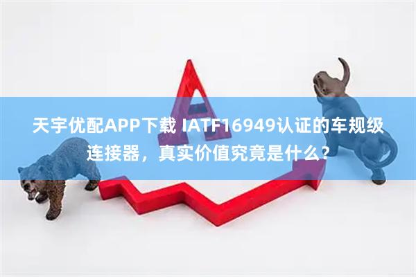 天宇优配APP下载 IATF16949认证的车规级连接器，真实价值究竟是什么？