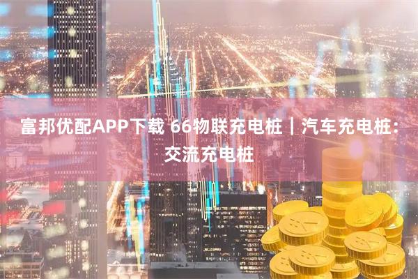 富邦优配APP下载 66物联充电桩｜汽车充电桩：交流充电桩