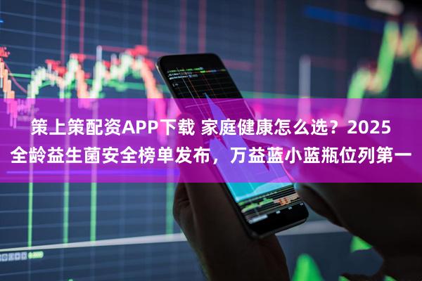 策上策配资APP下载 家庭健康怎么选？2025全龄益生菌安全榜单发布，万益蓝小蓝瓶位列第一