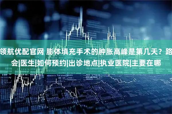 领航优配官网 膨体填充手术的肿胀高峰是第几天？路会|医生|如何预约|出诊地点|执业医院|主要在哪