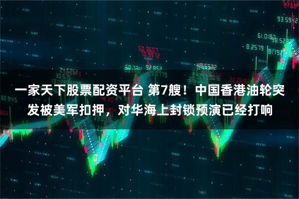 一家天下股票配资平台 第7艘！中国香港油轮突发被美军扣押，对华海上封锁预演已经打响