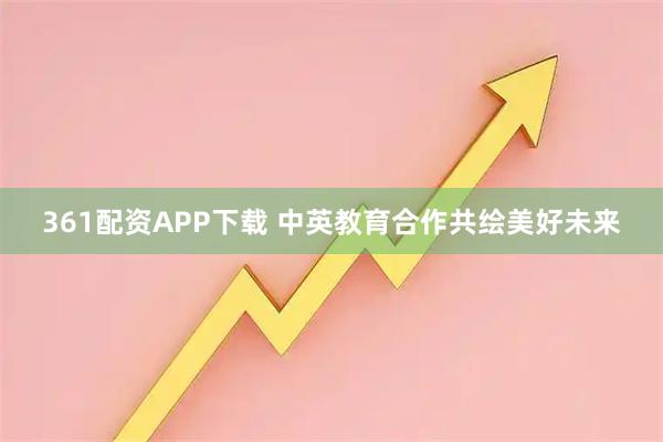 361配资APP下载 中英教育合作共绘美好未来