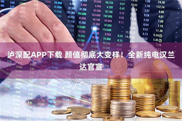 泸深配APP下载 颜值彻底大变样！全新纯电汉兰达官宣