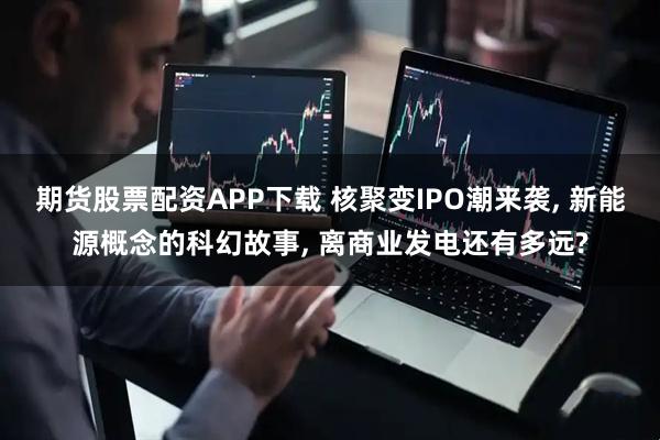 期货股票配资APP下载 核聚变IPO潮来袭, 新能源概念的科幻故事, 离商业发电还有多远?