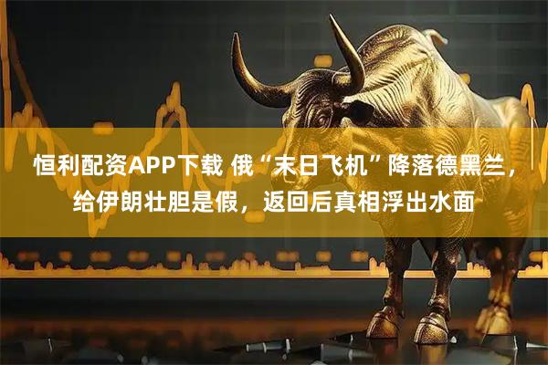 恒利配资APP下载 俄“末日飞机”降落德黑兰,给伊朗壮胆是假,返回后真相浮出水面