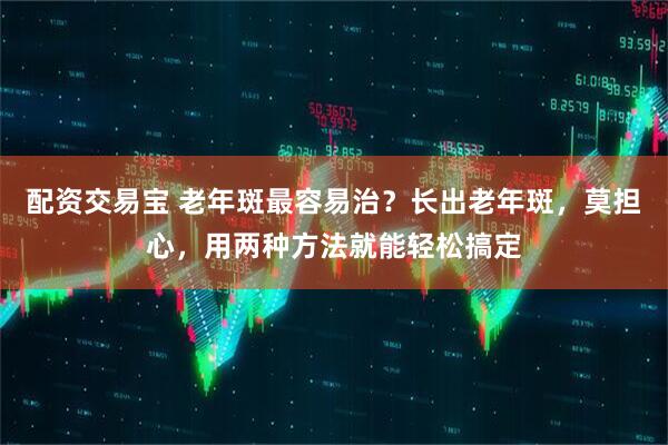 配资交易宝 老年斑最容易治？长出老年斑，莫担心，用两种方法就能轻松搞定