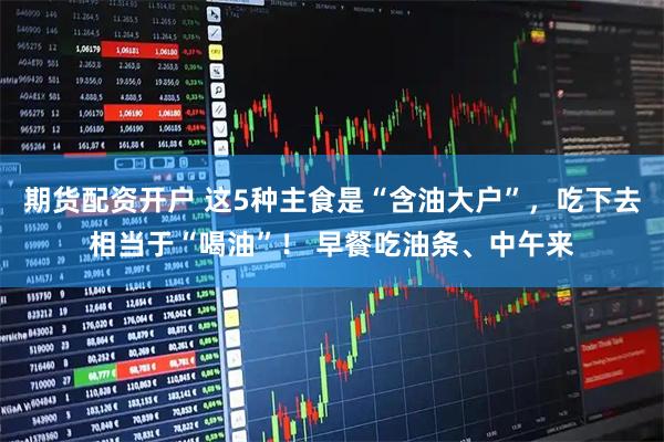 期货配资开户 这5种主食是“含油大户”,吃下去相当于“喝油”! 早餐吃油条、中午来