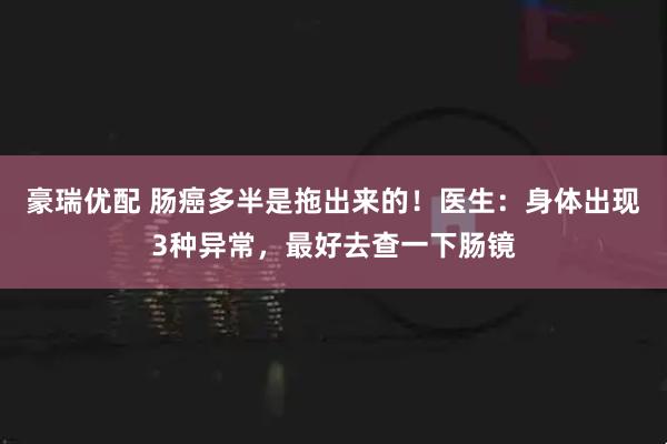 豪瑞优配 肠癌多半是拖出来的！医生：身体出现3种异常，最好去查一下肠镜