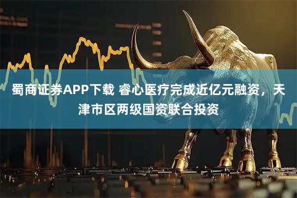 蜀商证券APP下载 睿心医疗完成近亿元融资，天津市区两级国资联合投资