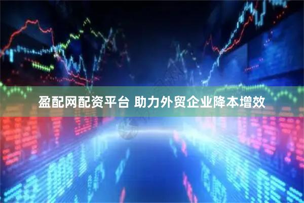 盈配网配资平台 助力外贸企业降本增效