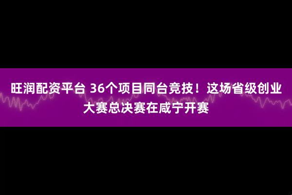 旺润配资平台 36个项目同台竞技!这场省级创业大赛总决赛在咸宁开赛