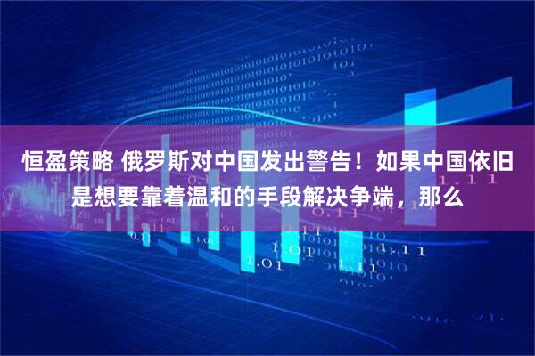 恒盈策略 俄罗斯对中国发出警告!如果中国依旧是想要靠着温和的手段解决争端,那么