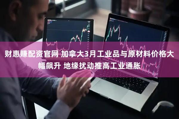 财惠赚配资官网 加拿大3月工业品与原材料价格大幅飙升 地缘扰动推高工业通胀